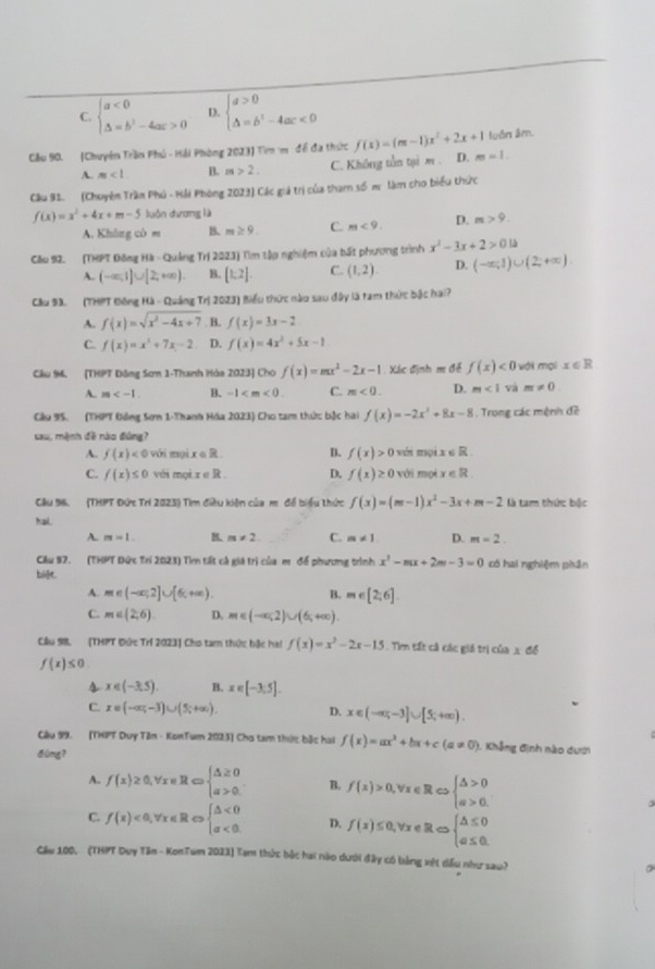 C. beginarrayl a<0 △ =b^2-4ac>0endarray. D. beginarrayl a>0 △ =b^2-4ac<0endarray.
Cầu 90. (Chuyên Trần Phú - Hải Phòng 2023) Tìm m đề đa thức f(x)=(m-1)x^2+2x+1 m=1. luồn âm.
A. m<1</tex> B. m>2. C. Không tồn tại m . D.
Câu 91. (Chuyên Trần Phú - Hải Phòng 2023) Các giá trị của tham số m. làm cho biểu thức
f(x)=x^2+4x+m-5 luôn dương là
A. Không có m B. m≥ 9. C. m<9. D. m>9.
Cầu 92. (THPT Đông Hà - Quảng Trị 2023) Tìm tập nghiệm của bất phương trình x^2-3x+2>0l△
A. (-∈fty ,1]∪ [2,+∈fty ) B. [1,2]. C. (1,2). D. (-∈fty ,1)∪ (2,+∈fty )
Câu 93. (THPT Đông Hà - Quảng Tri20231 1 Biểu thức nào sau đây là tam thức bậc hai?
A. f(x)=sqrt(x^2-4x+7) B. f(x)=3x-2
C. f(x)=x^2+7x-2 D. f(x)=4x^2+5x-1
Cầu 94. (THPT Đông Sơm 1-Thanh Hòa 2023) Cho f(x)=mx^2-2x-1 Xác định m đề f(x)<0</tex> với mọi x∈ R
A. m B. -1 C. m<0. D. m<1</tex> và m!= 0.
Cầu 95. (THPT Đồng Sơm 1-Thanh Hóa 2023) Cho tam thức bậc hai f(x)=-2x^2+8x-8 Trong các mệnh đề
sau, mệnh đề nào đúng?
A. f(x)<0</tex> với mọi xcirc R. D. f(x)>0 véi mọi x∈ R
C. f(x)≤ 0 với mọi x∈ R. D. f(x)≥ 0 với mội x∈ R
Câu 96. (THPT Đức Trí 2023) Tìm điều kiện của m đề biểu thức f(x)=(m-1)x^2-3x+m-2 là tam thức bộc
hal. C. m!= 1 D. m=2.
A. m=1. B. m!= 2
Câu 97. (THPT Đức Trí 2023) Tim tất cả giá trị của m để phương trình x^2-mx+2m-3=0
bi]t có hai nghiệm phần
A. m∈ (-∈fty ,2]∪ [6,+∈fty ). B. m∈ [2,6].
C. m∈ (2,6) D. m∈ (-∈fty ,2)∪ (6,+∈fty ).
Câu 98. (THPT Đức Trí 2023) Cho tam thức bậc hai f(x)=x^2-2x-15 Tìm tất cả các giá trị của x để
f(x)≤ 0.
4 x∈ (-3,5). B. x∈ [-3,5].
C. x=(-∈fty ,-3)∪ (5;+∈fty ). D. x∈ (-∈fty ,-3]∪ [5,+∈fty ).
Câu 99. [THPT Duy Tên - KonTum 2023) Cha tam thức bắc hai f(x)=ax^2+bx+c(a!= 0) 1. Khẳng định nào dưới
dòng?
A. f(x)≥ 0,forall x∈ R∈fty beginarrayl △ ≥ 0 a>0.endarray. B. f(x)>0,forall x∈ RLeftrightarrow beginarrayl △ >0 a>0.endarray.
C. f(x)<0,forall x∈ R beginarrayl △ <0 a<0.endarray. D, f(x)≤ 0,forall x∈ R∈fty beginarrayl △ ≤ 0 a≤ 0.endarray.
Cầu 100, - (THPT Duy Tân - KonTum 2023) Tam thức bậc hai nào dưới đây có bảng xết dấu như sau?