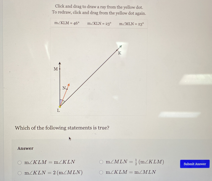 Click and drag to draw a ray from the yellow dot.
To redraw, click and drag from the yellow dot again.
m∠ KLM=46° m∠ KLN=23° m∠ MLN=23°
Which of the following statements is true?
Answer
m∠ KLM=m∠ KLN
m∠ MLN= 1/2 (m∠ KLM) Submit Answer
m∠ KLN=2(m∠ MLN) m∠ KLM=m∠ MLN