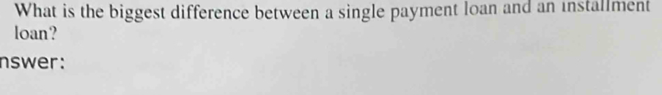 What is the biggest difference between a single payment loan and an installment 
loan? 
nswer:
