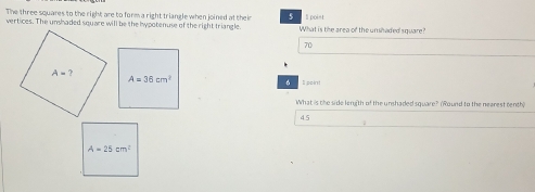 The three squares to the right are to form a right triangle when joined at their 5 ll point
vertices. The unshaded square will be the hypotenuse of the right triangle. What is the area of the unshaded square?
70
I pakt!
。
What is the side lery(th of the unshaded square? (Round to the nearest centh)
4.5
A=25cm^2