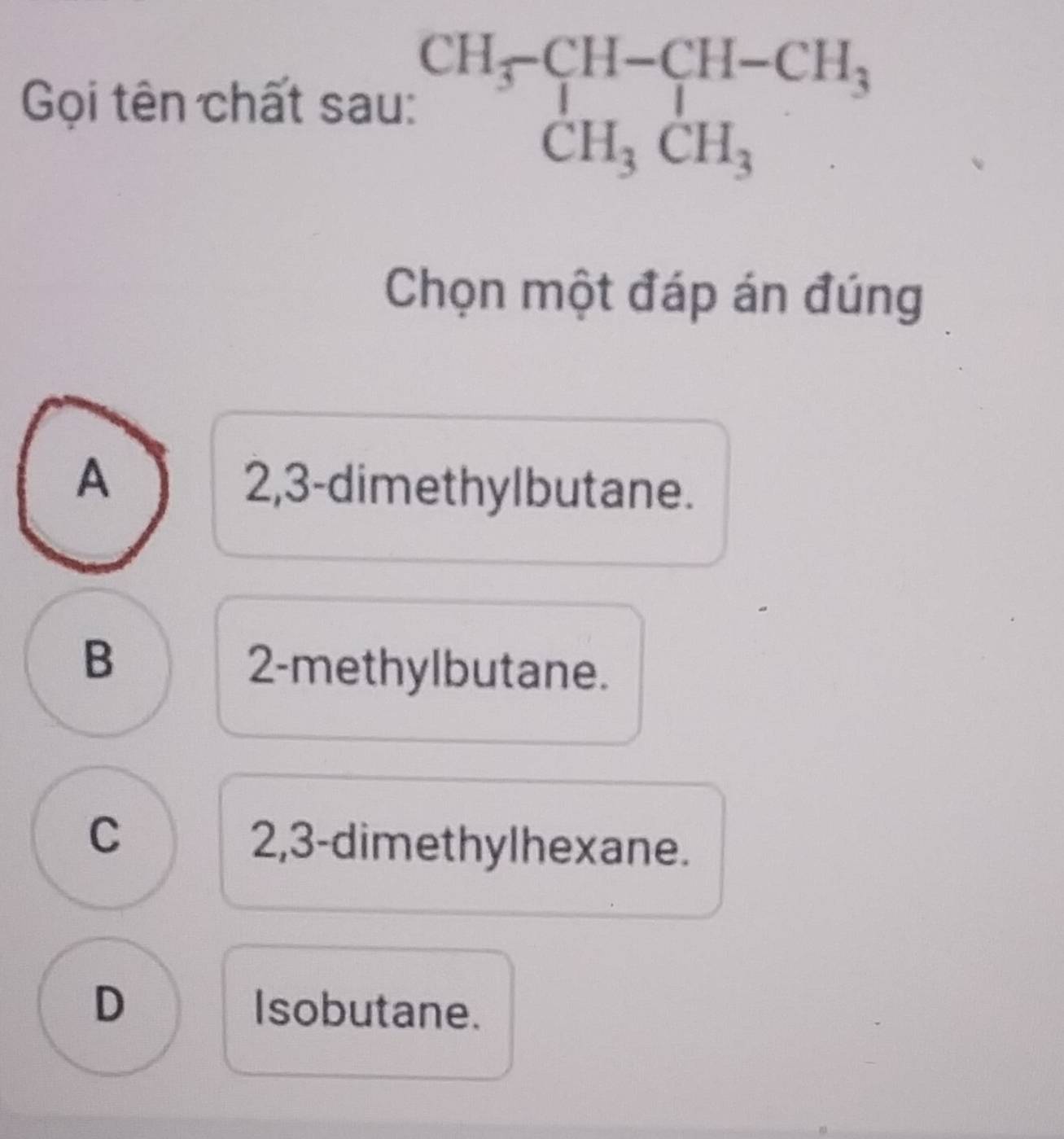 Gọi tên chất sau: beginarrayr CH_3-CH-CH_3 CH_3CH_3endarray
Chọn một đáp án đúng
A
2, 3 -dimethylbutane.
B
2-methylbutane.
C
2, 3 -dimethylhexane.
D Isobutane.