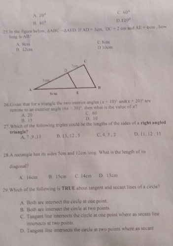 A. 20° C. 60°
B. 40°
D. 120°
25 in the figure below, △ ABC -AAFD. If AD=3cm, DC=2cm and AE=6cm , how
long is AB?
A. 9cm C 8cm
B. 12cm D 10cm
26.Given that for a triangle the two interior angles (x+10)^circ  andi (x+20)^circ  are
remote to an exterior angle (6x-30)^circ  then what is the value of x?
A. 20 C. 60
B. 15 D. 10
27. Which of the following triples could be the lengths of the sides of a right angled
triangle? C, 4. 3 , 2 D. 11, 12 , 15
A, 7 , 9 , 13 B. 13, 12 , 5
28.A rectangle has its sides 5cm and 12cm long. What is the length of its
diagonal?
A. 16cm B. 15cm C. 14cm D. 13cm
29 Which of the following is TRUE about tangent and secant lines of a circle?
A. Both are intersect the circle at one point.
B. Both are intersect the circle at two points.
C. Tangent line intersects the circle at one point where as secant line
intersects at two points.
D. Tangent line intersects the circle at two points where as secant