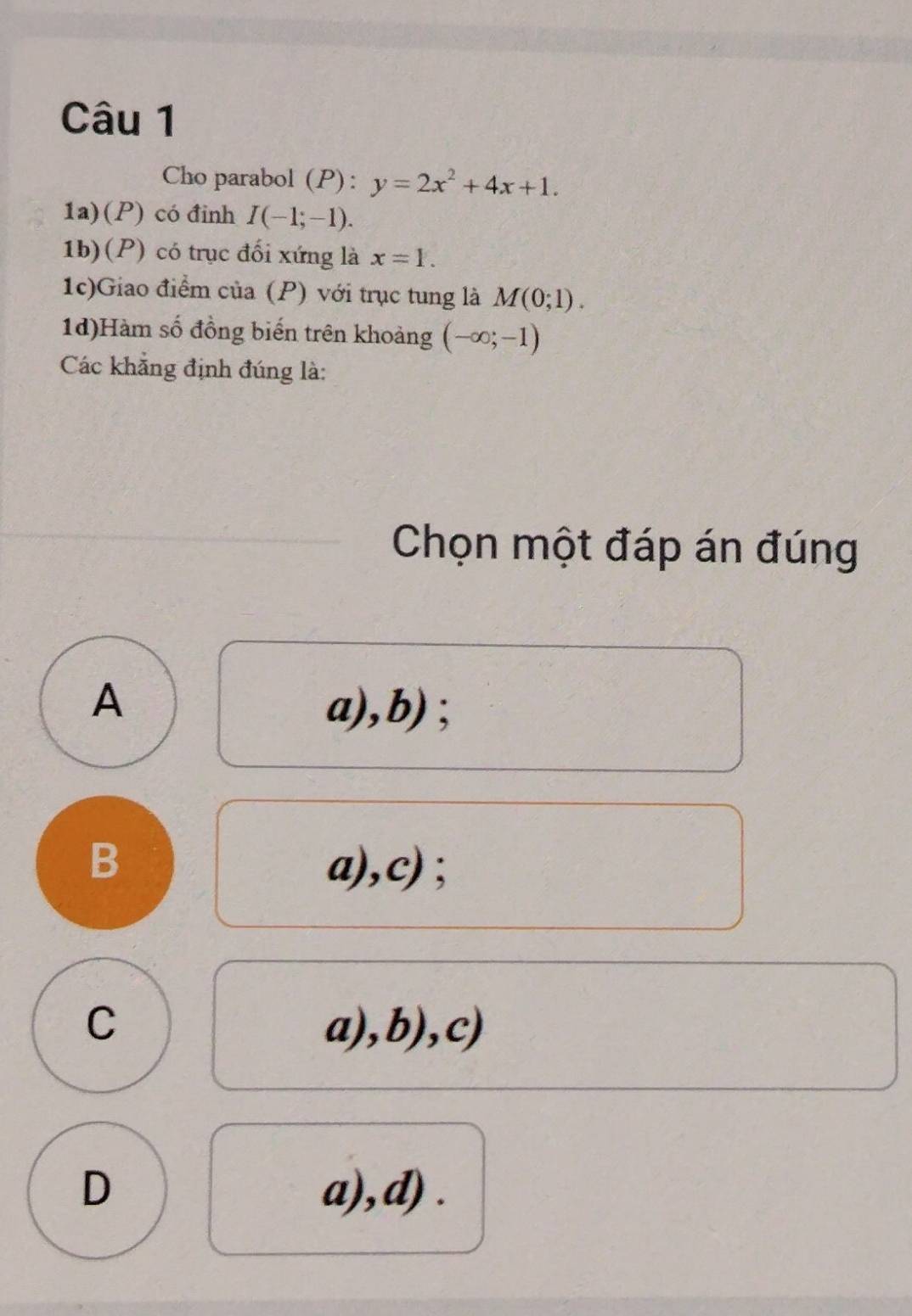 Cho parabol (P): y=2x^2+4x+1. 
1a)(P) có đinh I(-1;-1). 
1b)(P) có trục đối xứng là x=1. 
1c)Giao điểm của (P) với trục tung là M(0;1). 
1d)Hàm số đồng biến trên khoảng (-∈fty ;-1)
Các khẳng định đúng là:
Chọn một đáp án đúng
A a),b) ;
B a),c) ;
C a),b),c)
D a),d) .