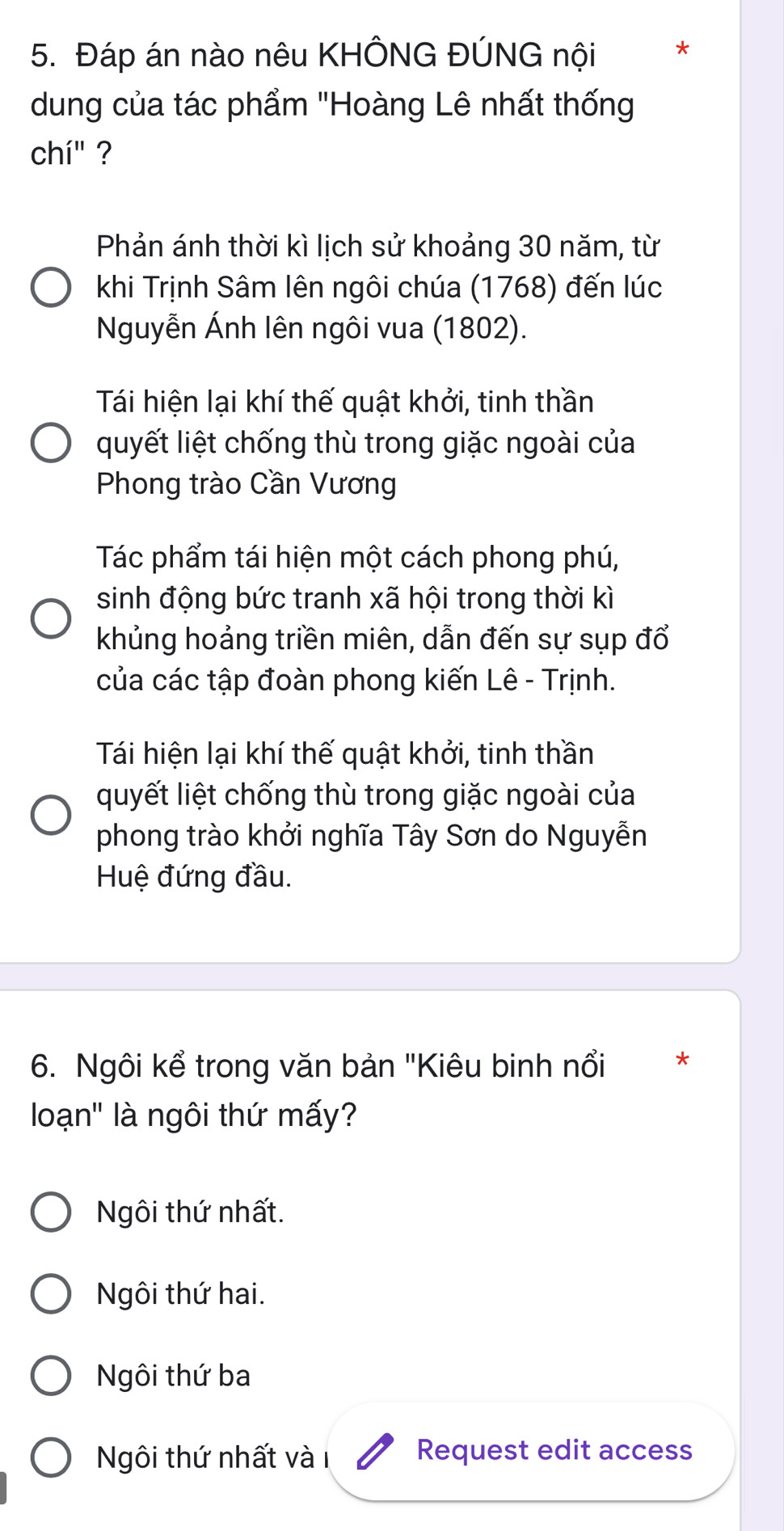 Đáp án nào nêu KHÔNG ĐÚNG nội *
dung của tác phẩm "Hoàng Lê nhất thống
chi'' ?
Phản ánh thời kì lịch sử khoảng 30 năm, từ
khi Trịnh Sâm lên ngôi chúa (1768) đến lúc
Nguyễn Ánh lên ngôi vua (1802).
Tái hiện lại khí thế quật khởi, tinh thần
quyết liệt chống thù trong giặc ngoài của
Phong trào Cần Vương
Tác phẩm tái hiện một cách phong phú,
sinh động bức tranh xã hội trong thời kì
khủng hoảng triền miên, dẫn đến sự sụp đổ
của các tập đoàn phong kiến Lê - Trịnh.
Tái hiện lại khí thế quật khởi, tinh thần
quyết liệt chống thù trong giặc ngoài của
phong trào khởi nghĩa Tây Sơn do Nguyễn
Huệ đứng đầu.
6. Ngôi kể trong văn bản "Kiêu binh nổi *
loạn' là ngôi thứ mấy?
Ngôi thứ nhất.
Ngôi thứ hai.
Ngôi thứ ba
Ngôi thứ nhất và 1 Request edit access