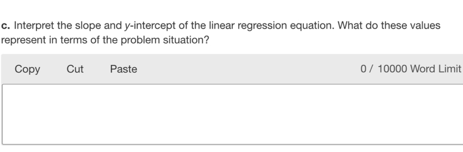 Interpret the slope and y-intercept of the linear regression equation. What do these values 
represent in terms of the problem situation? 
Copy Cut Paste 0 / 10000 Word Limit