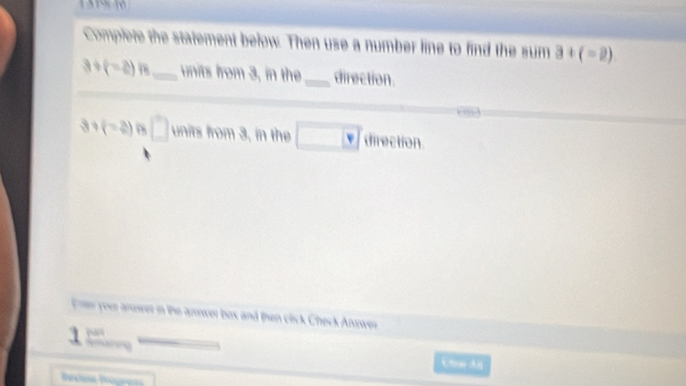 Complete the statement below. Then use a number line to find the sum a+(-2)
3+(-2)n _units from 3, in the_ direction.
3+(-2) 8□ , in the □ w direction 
n your anuwer in the amower box and then click Check Answer 

C tee d 
oma Biogra=