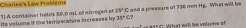 Charles’s Law Problems 
1) A container holds 50.0 mL of nitrogen at 25°C and a pressure of 736 mm Hg. What will be 
its volume if the temperature increases by 35°C ? 
3 91°C. What will be volume of