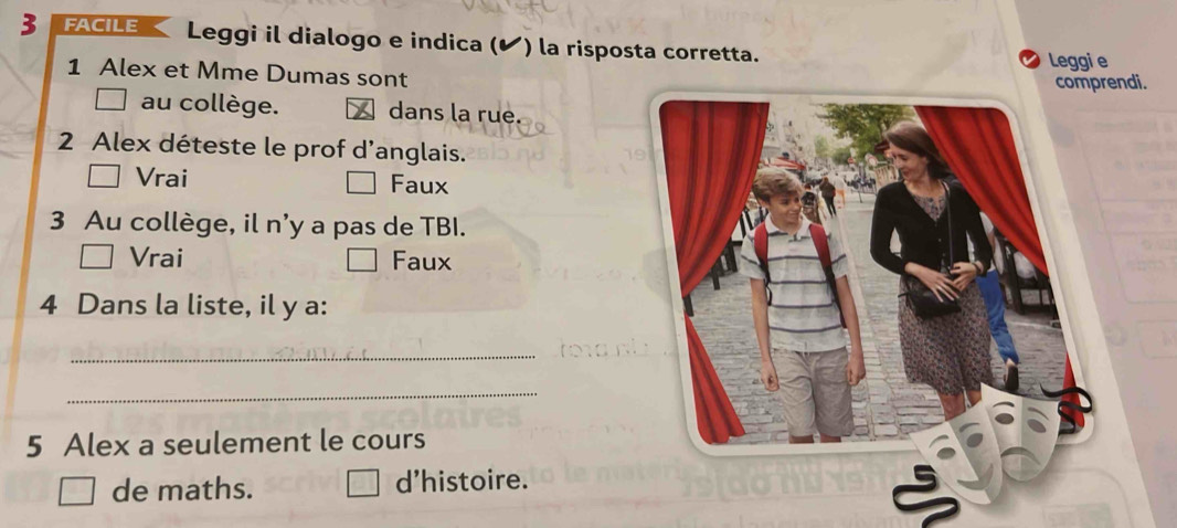 FACILE Leggi il dialogo e indica (✔) la risposta corretta.
Leggi e
1 Alex et Mme Dumas sont
comprendi.
au collège. dans la rue.
2 Alex déteste le prof d’anglais.
Vrai Faux
3 Au collège, il n'y a pas de TBI.
Vrai Faux
4 Dans la liste, il y a:
_
_
5 Alex a seulement le cours
de maths. d'histoire.