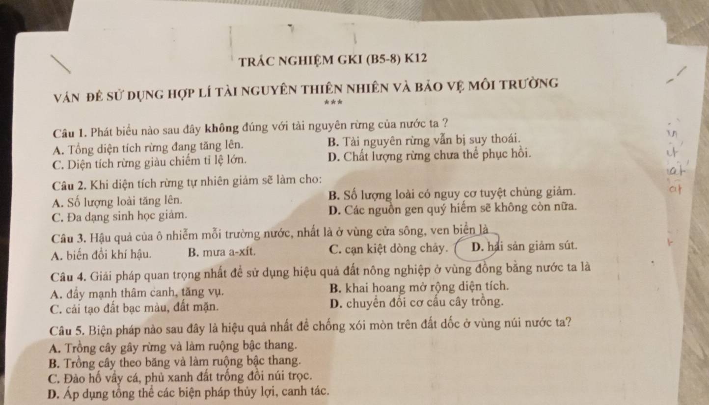 TRÁC NGHIỆM GKI (B5-8) K12
ván đẻ sử dụng hợp lí tài nguyên thiên nhiên và bảo vệ môi trường
* * 
Câu 1. Phát biểu nào sau đây không đúng với tài nguyên rừng của nước ta ?
A. Tổng diện tích rừng đang tăng lên. B. Tài nguyên rừng vẫn bị suy thoái.
C. Diện tích rừng giàu chiếm tỉ lệ lớn. D. Chất lượng rừng chưa thể phục hồi.
Câu 2. Khi diện tích rừng tự nhiên giảm sẽ làm cho:
A. Số lượng loài tăng lên. B. Số lượng loài có nguy cơ tuyệt chủng giảm.
C. Đa dạng sinh học giảm. D. Các nguồn gen quý hiểm sẽ không còn nữa.
Câu 3. Hậu quả của ô nhiễm mỗi trường nước, nhất là ở vùng cửa sông, ven biển là
A. biến đồi khí hậu. B. mưa a-xít. C. cạn kiệt dòng chảy. D. hải sản giảm sút.
Câu 4. Giải pháp quan trọng nhất để sử dụng hiệu quả đất nông nghiệp ở vùng đồng bằng nước ta là
A. đẩy mạnh thâm canh, tăng vụ. B. khai hoang mở rộng diện tích.
C. cải tạo đất bạc màu, đất mặn. D. chuyển đổi cơ cấu cây trồng.
Câu 5. Biện pháp nào sau đây là hiệu quả nhất đề chống xói mòn trên đất dốc ở vùng núi nước ta?
A. Trồng cây gây rừng và làm ruộng bậc thang.
B. Trồng cây theo băng và làm ruộng bậc thang.
C. Đào hố vầy cá, phủ xanh đất trồng đồi núi trọc.
D. Áp dụng tổng thể các biện pháp thủy lợi, canh tác.