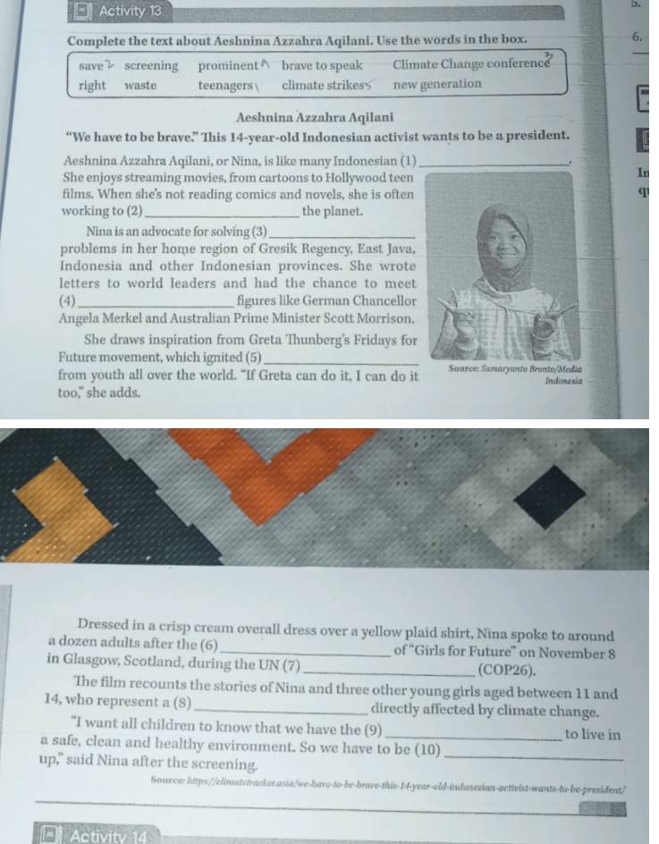 Activity 13 
D. 
Complete the text about Aeshnina Azzahra Aqilani. Use the words in the box. 
6. 
save screening prominent∧ brave to speak Climate Change conference 
right waste teenagers  climate strikes$ new generation 
Aeshnina Azzahra Aqilani 
“We have to be brave.” This 14 -year-old Indonesian activist wants to be a president. 
Aeshnina Azzahra Aqilani, or Nina, is like many Indonesian (1) _. 
She enjoys streaming movies, from cartoons to Hollywood teen 
In 
films. When she's not reading comics and novels, she is oftenq 
working to (2)_ the planet. 
Nina is an advocate for solving (3)_ 
problems in her home region of Gresik Regency, East Java, 
Indonesia and other Indonesian provinces. She wrote 
letters to world leaders and had the chance to meet 
(4)_ figures like German Chancellor 
Angela Merkel and Australian Prime Minister Scott Morrison. 
She draws inspiration from Greta Thunberg's Fridays for 
Future movement, which ignited (5) _umaryanto Bronte/edia 
from youth all over the world. “If Greta can do it, I can do it Indonesia 
too," she adds. 
Dressed in a crisp cream overall dress over a yellow plaid shirt, Nina spoke to around 
a dozen adults after the (6) _'Girls for Future'' on November 8 
of'' 
in Glasgow, Scotland, during the UN (7)_ (COP26). 
The film recounts the stories of Nina and three other young girls aged between 11 and
14, who represent a (8) _directly affected by climate change. 
“I want all children to know that we have the (9) _to live in 
a safe, clean and healthy environment. So we have to be (10) 
up," said Nina after the screening. 
_ 
Sowvce: https://climatetrackerasin/we-have-to-be-brave-this-14-year-old-indonesian-activist-wants-to-be-president/ 
Activitv 14