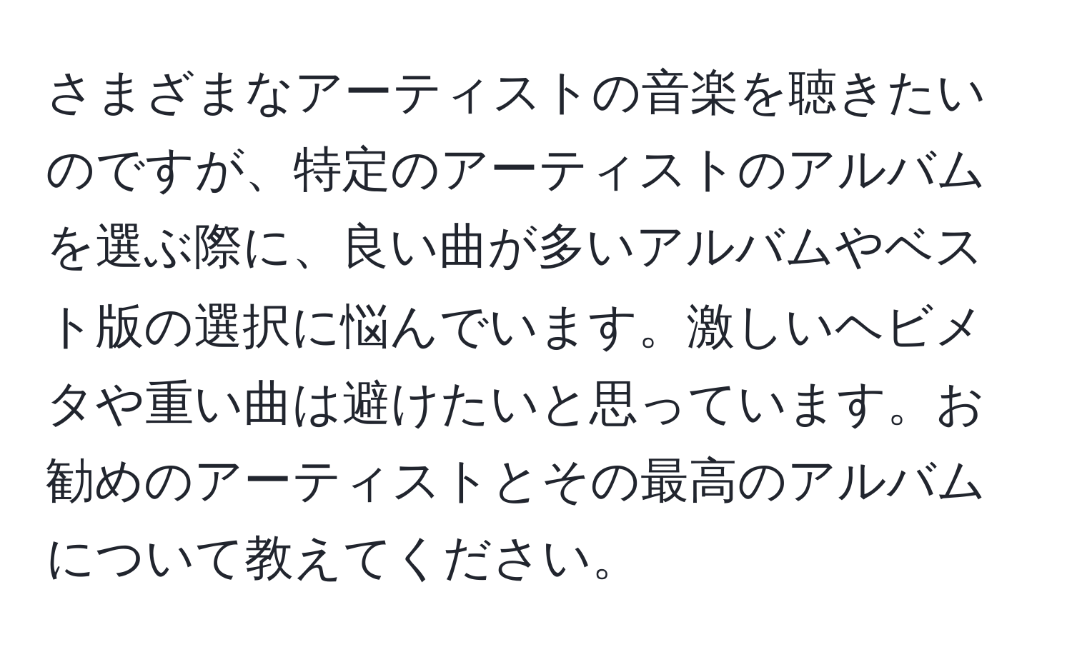 さまざまなアーティストの音楽を聴きたいのですが、特定のアーティストのアルバムを選ぶ際に、良い曲が多いアルバムやベスト版の選択に悩んでいます。激しいヘビメタや重い曲は避けたいと思っています。お勧めのアーティストとその最高のアルバムについて教えてください。