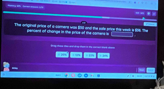 A 

Mastery: 62% Correct answers: 2/21 ε1
4555 3472
F° Attempn
The original price of a camera was $50 and the sale price this week is $38. The
_
percent of change in the price of the camera is
Drag these tiles and drop them in the correct blank above
20% 12% 22% Ⅱ 24%
kintey
Rener
Desk 1
N9 3S