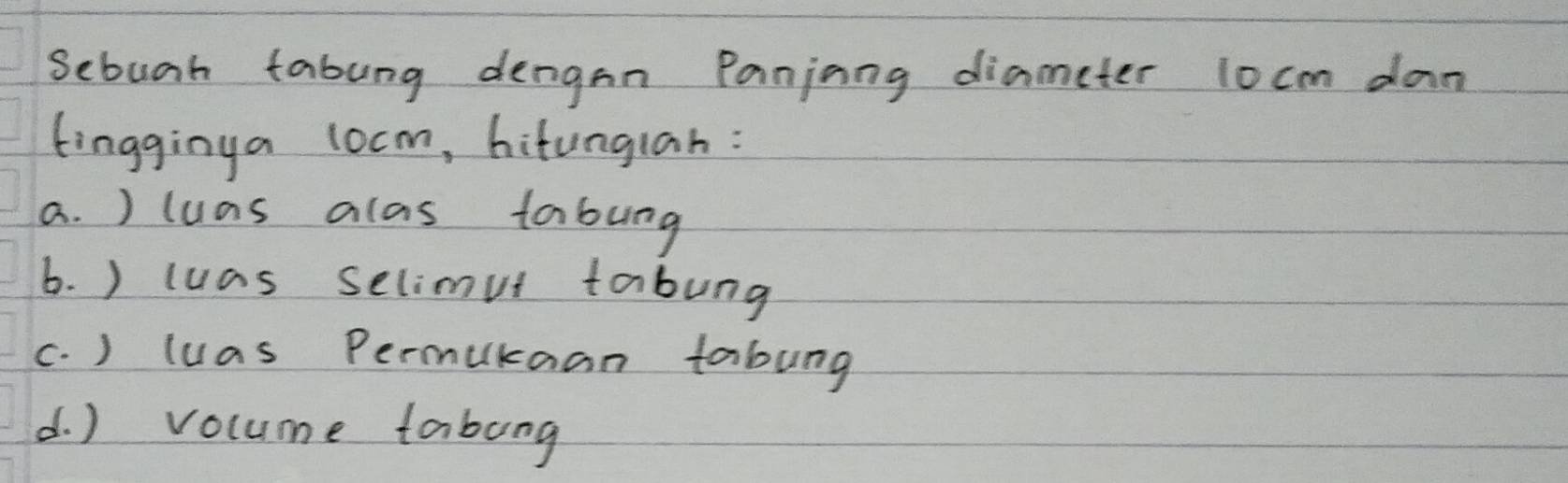 Sebuah tabung dengan Panjang diameter 10cm dan 
fingginya locm, hitunglan : 
a. ) luas alas tobung 
b. ) luas selimut tabung 
(. ) luas Permukaan tabung 
d. ) vocume tabung