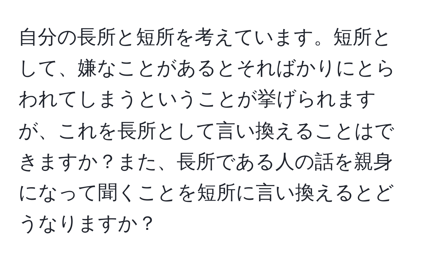 自分の長所と短所を考えています。短所として、嫌なことがあるとそればかりにとらわれてしまうということが挙げられますが、これを長所として言い換えることはできますか？また、長所である人の話を親身になって聞くことを短所に言い換えるとどうなりますか？