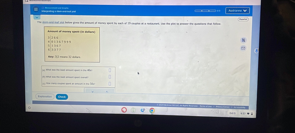 Messoramment and Graphs 
Interpreting a stem-and-leaf plot ———— 03 Audrianna 
The stem-and-leaf plot below gives the amount of money spent by each of 19 couples at a restaurant. Use the plot to answer the questions that follow. Español 
Amount of money spent (in dollars)
7 2 66
4 0 1 3 6 7 9 9 9
1 36 7
6 3 3 7 7
Key: 3| 2 means 32 dollars
(a) What was the least amount spent in the 40s? 
(b) What was the least amount spent overall? 
(c) How many couples spent an amount in the 50s? 
6 
Explanation Check 
2024 McGraw Hill LLC. All Rights R f Use | Privacy Center | Accessibile 
Oct 5 4:57 .