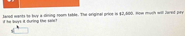 Jared wants to buy a dining room table. The original price is $2,600. How much will Jared pay 
if he buys it during the sale?
$