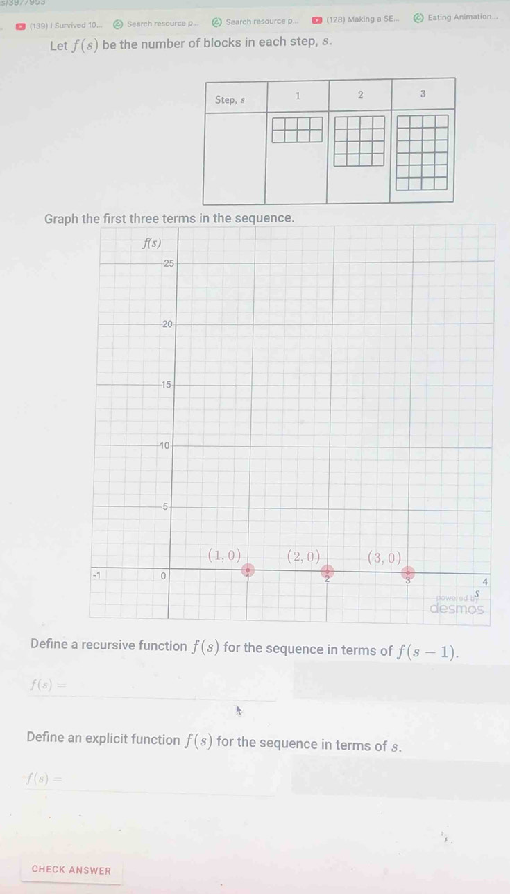 (139) I Survived 10... Search resource p... Search resource p... (128) Making a SE... Eating Animation...
Let f(s) be the number of blocks in each step, s.
Step, s 1 2 3
Graph the first three terms in the sequence.
Define a recursive function f(s) for the sequence in terms of f(s-1).
f(s)=
Define an explicit function f(s) for the sequence in terms of s.
f(s)=
CHECK ANSWER