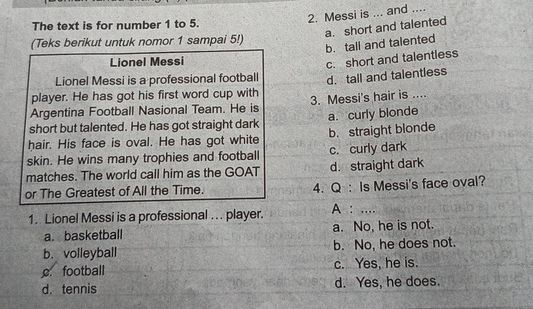 Messi is ... and ....
The text is for number 1 to 5.
a. short and talented
(Teks berikut untuk nomor 1 sampai 5!)
b. tall and talented
Lionel Messi
c. short and talentless
Lionel Messi is a professional football
d. tall and talentless
player. He has got his first word cup with
Argentina Football Nasional Team. He is 3. Messi's hair is ....
a. curly blonde
short but talented. He has got straight dark
b. straight blonde
hair. His face is oval. He has got white
c. curly dark
skin. He wins many trophies and football
matches. The world call him as the GOAT d. straight dark
or The Greatest of All the Time.
4. Q: Is Messi's face oval?
1. Lionel Messi is a professional .. . player.
A : ....
a. basketball a. No, he is not.
b. volleyball b. No, he does not.
c. football c. Yes, he is.
d. tennis d. Yes, he does.