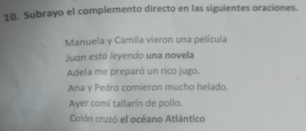 Subrayo el complemento directo en las siguientes oraciones.
Manuela y Camila vieron una película
Juan está leyendo una novela
Adela me preparó un rico jugo.
Ana y Pedro comieron mucho helado.
Ayer comí tallarín de pollo.
Colón cruzó el océano Atlántico