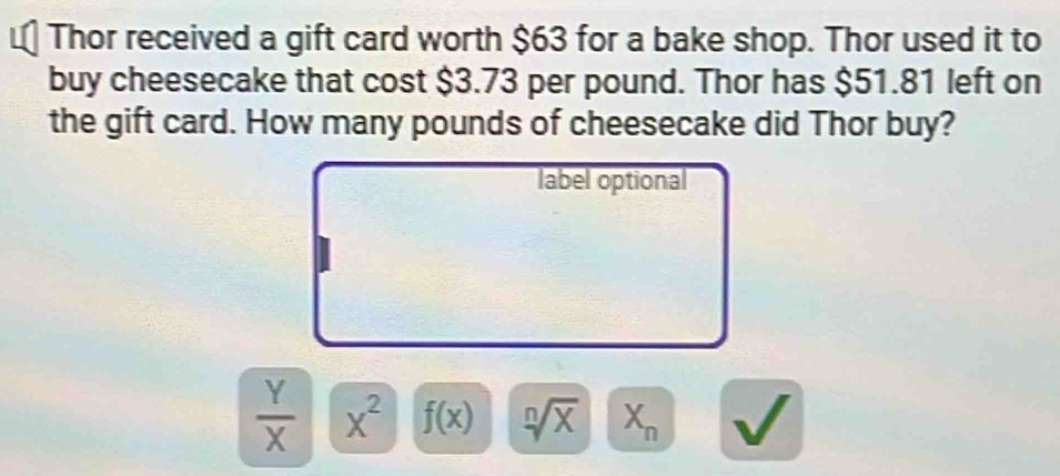 Thor received a gift card worth $63 for a bake shop. Thor used it to
buy cheesecake that cost $3.73 per pound. Thor has $51.81 left on
the gift card. How many pounds of cheesecake did Thor buy?
label optional
 Y/X  x^2 f(x) sqrt[n](X) X_n