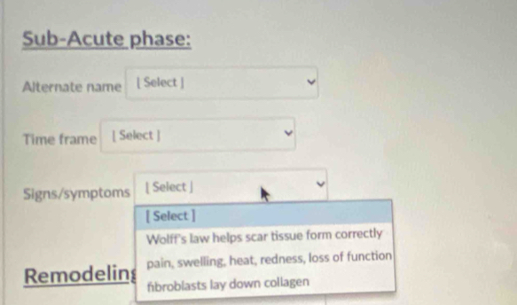 Sub-Acute phase:
Alternate name [ Select ]
Time frame [ Select ]
Signs/symptoms [ Select ]
[ Select ]
Wolff's law helps scar tissue form correctly
pain, swelling, heat, redness, loss of function
Remodelins fibroblasts lay down collagen