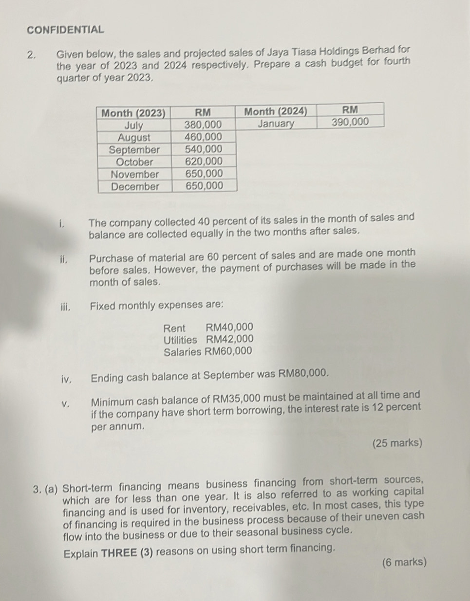 CONFIDENTIAL 
2. Given below, the sales and projected sales of Jaya Tiasa Holdings Berhad for 
the year of 2023 and 2024 respectively. Prepare a cash budget for fourth 
quarter of year 2023. 
i. The company collected 40 percent of its sales in the month of sales and 
balance are collected equally in the two months after sales. 
ii. Purchase of material are 60 percent of sales and are made one month
before sales. However, the payment of purchases will be made in the 
month of sales. 
iii. Fixed monthly expenses are: 
Rent RM40,000
Utilities RM42,000
Salaries RM60,000
iv. Ending cash balance at September was RM80,000. 
V. Minimum cash balance of RM35,000 must be maintained at all time and 
if the company have short term borrowing, the interest rate is 12 percent 
per annum. 
(25 marks) 
3. (a) Short-term financing means business financing from short-term sources, 
which are for less than one year. It is also referred to as working capital 
financing and is used for inventory, receivables, etc. In most cases, this type 
of financing is required in the business process because of their uneven cash 
flow into the business or due to their seasonal business cycle. 
Explain THREE (3) reasons on using short term financing. 
(6 marks)