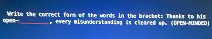 Write the correct form of the words in the bracket: Thanks to his 
open-_ , every misunderstanding is cleared up. (OPEN-MINDED)