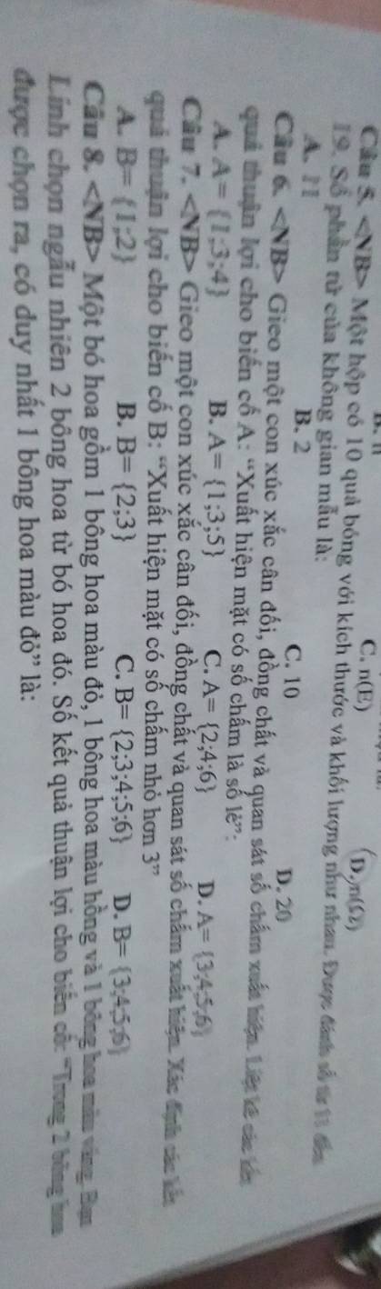 C. n(E)
D. n(Ω)
Câu 5. Mθ t t hộp có 10 quả bóng với kích thước và khối lượng như nhau. Được đánh số từ 11 đâ
19. Số phần tử của không gian mẫu là:
A. 11 B. 2 C. 10 D. 20
Câu 6. Gieo một con xúc xắc cân đối, đồng chất và quan sát số chẩm xuất biện. Liệt kế các nn
quả thuận lợi cho biển cổ A: “Xuất hiện mặt có số chấm là số lè”:
A. A= 1;3;4 B. A= 1;3;5 C. A= 2;4;6 D. A= 3;4;5;6
Câu 7. Gieo một con xúc xắc cân đối, đồng chất và quan sát số chẩm xuất hiện. Xác định sác kêa
quả thuận lợi cho biến cố B: “Xuất hiện mặt có số chấm nhỏ hơn 3 ”
A. B= 1;2 B. B= 2;3 C. B= 2;3;4;5;6 D. B= 3;4;5;6
Cầu 8. ∠ NB> Một bó hoa gồm 1 bông hoa màu đỏ, 1 bộng hoa màu hồng và 1 bông hoa màu vàng. Ban
Linh chọn ngẫu nhiên 2 bông hoa từ bó hoa đó. Số kết quả thuận lợi cho biển cố: 'Trong 2 bóng hoa
được chọn ra, có duy nhất 1 bông hoa màu đỏ' là: