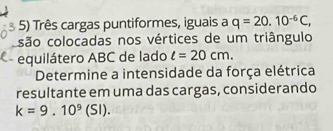 Três cargas puntiformes, iguais a q=20.10^(-6)C, 
são colocadas nos vértices de um triângulo 
equilátero ABC de lado l=20cm. 
Determine a intensidade da força elétrica 
resultante em uma das cargas, considerando
k=9.10^9(SI).