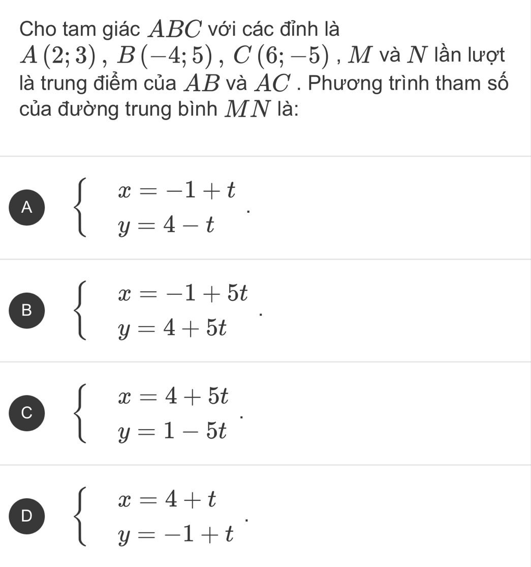 Cho tam giác ABC với các đỉnh là
A(2;3), B(-4;5), C(6;-5) , M và N lần lượt
là trung điểm của AB và AC. Phương trình tham số
của đường trung bình MN là:
A beginarrayl x=-1+t y=4-tendarray..
B beginarrayl x=-1+5t y=4+5tendarray..
C beginarrayl x=4+5t y=1-5tendarray..
D beginarrayl x=4+t y=-1+tendarray..