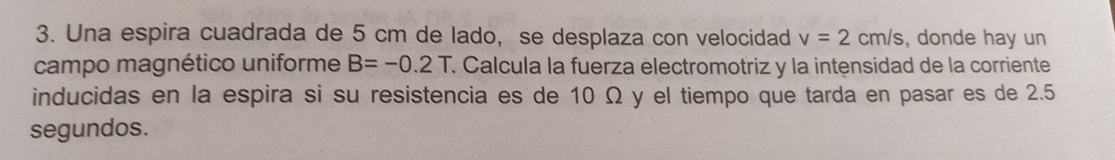 Una espira cuadrada de 5 cm de lado, se desplaza con velocidad v=2cm/s , donde hay un 
campo magnético uniforme B=-0.2T É Calcula la fuerza electromotriz y la intensidad de la corriente 
inducidas en la espira si su resistencia es de 10 Ω y el tiempo que tarda en pasar es de 2.5
segundos.