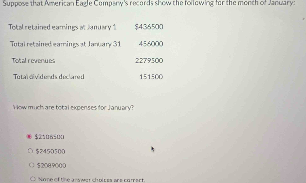 Suppose that American Eagle Company's records show the following for the month of January:
Total retained earnings at January 1 $436500
Total retained earnings at January 31 456000
Total revenues 2279500
Total dividends declared 151500
How much are total expenses for January?
$2108500
$2450500
$2089000
None of the answer choices are correct.