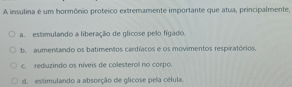 A insulina é um hormônio proteico extremamente importante que atua, principalmente,
a. estimulando a liberação de glicose pelo fígado.
b. aumentando os batimentos cardíacos e os movimentos respiratórios.
c. reduzindo os níveis de colesterol no corpo.
d. estimulando a absorção de glicose pela célula.