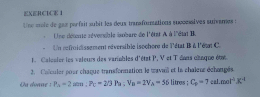 Une mole de gaz parfait subit les deux transformations successives suivantes : 
Une détente réversible isobare de l'état A à l'état B. 
Un refroidissement réversible isochore de l'état B à l'état C. 
1. Calculer les valeurs des variables d'état P, V et T dans chaque état. 
2. Calculer pour chaque transformation le travail et la chaleur échangés. 
On donne : P_A=2 atm; P_C=2/3P_B; V_B=2V_A=56 litres; C_p=7cal.mol^(-1).K^(-1)