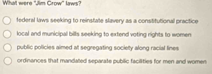 What were “Jim Crow” laws?
federal laws seeking to reinstate slavery as a constitutional practice
local and municipal bills seeking to extend voting rights to women
public policies aimed at segregating society along racial lines
ordinances that mandated separate public facilities for men and women