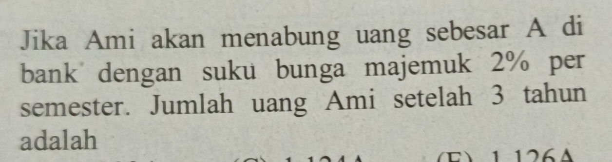 Jika Ami akan menabung uang sebesar A di 
bank dengan suku bunga majemuk 2% per 
semester. Jumlah uang Ami setelah 3 tahun 
adalah 
E 1 126A