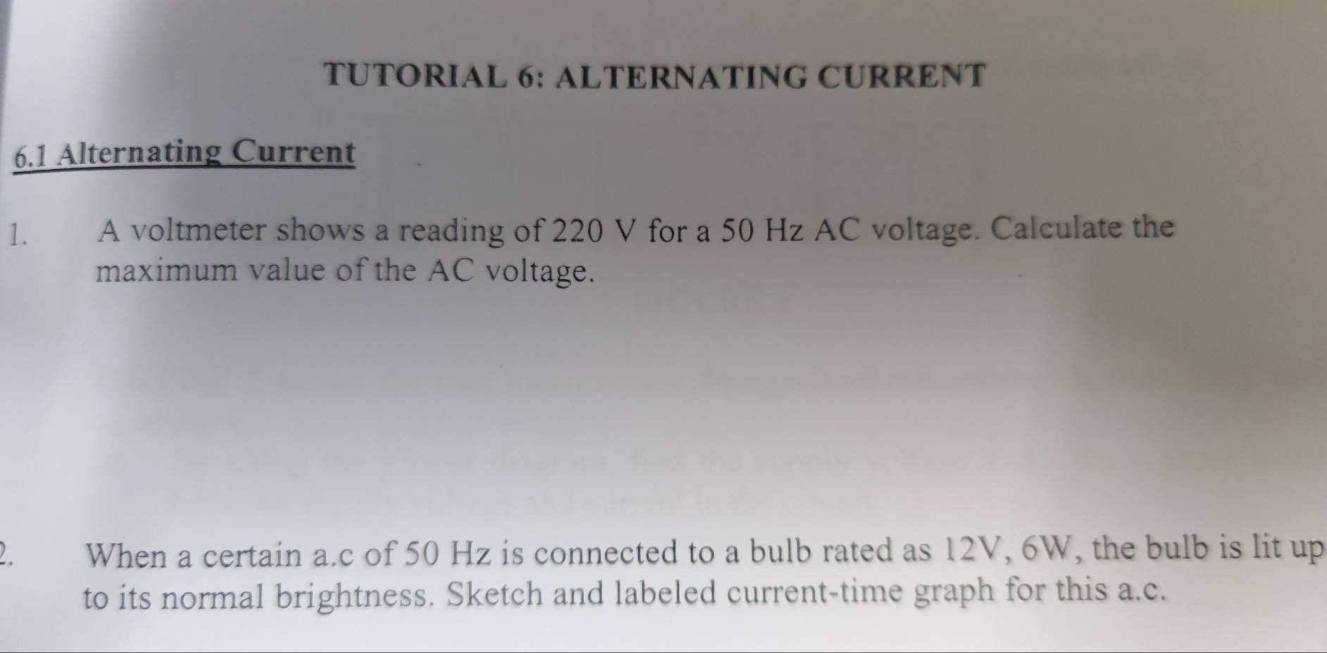 TUTORIAL 6: ALTERNATING CURRENT 
6.1 Alternating Current 
1. A voltmeter shows a reading of 220 V for a 50 Hz AC voltage. Calculate the 
maximum value of the AC voltage. 
2 When a certain a. c of 50 Hz is connected to a bulb rated as 12V, 6W, the bulb is lit up 
to its normal brightness. Sketch and labeled current-time graph for this a.c.