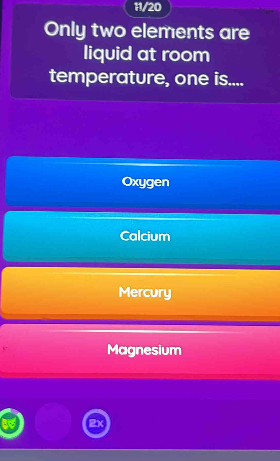 11/20
Only two elements are
liquid at room
temperature, one is....
Oxygen
Calcium
Mercury
Magnesium