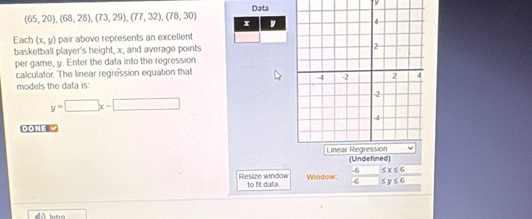 Data
(65,20), (68,28),(73,29),(77,32),(78,30) x y
Each (x,y) pair above represents an excellent 
basketball player's height, x, and average points 
per game, y. Enter the data into the regression 
calculator. The linear regression equation that 
models the data is:
yapprox □ x-□
DONE 
(Undefined)
-6 ≤ x≤ 6
Resize window Window: -6 ≤ y≤ 6
to fit data. 
Intro