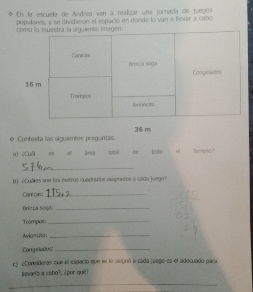 En la escuela de Andrea van a realizar una jornada de juegos 
populares, y se dividieron el espacio en donde lo van a llevar a cabo
36 m
Contesta las siguientes preguntas. 
a) ¿Cuál es el área total de todo el terreno? 
_ 
b) ¿Cuáles son los metros cuadrados asignados a cada juego? 
Canicas:_ 
Brinca soga:_ 
Trompos:_ 
Avioncito:_ 
Congelados:_ 
c) ¿Consideras que el espacio que se le asignó a cada juego es el adecuado para 
Ilevarlo a cabo?, ¿por qué? 
_