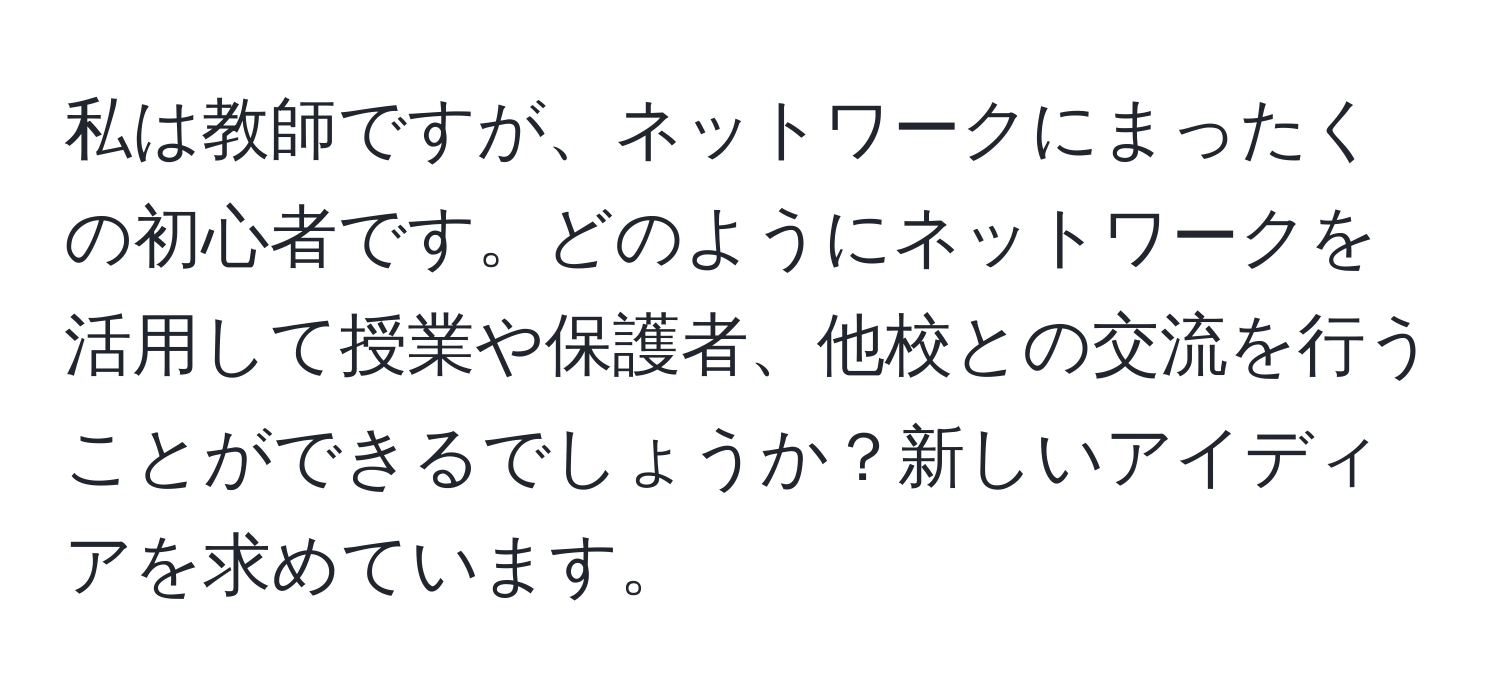 私は教師ですが、ネットワークにまったくの初心者です。どのようにネットワークを活用して授業や保護者、他校との交流を行うことができるでしょうか？新しいアイディアを求めています。