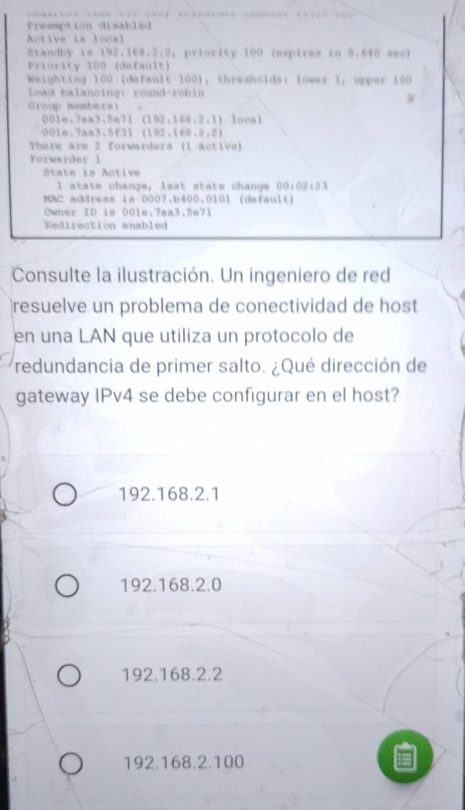 Preemption disabled
Active is local
Standby is 192.168.2.2, priority 100 (expires in 8.640 sac)
Priority 100 (default)
Weighting 100 (default 100), thresholds; lowar 1, upper 100
Load balancing: round-robin
w
Group members!
0016, 7an3.5n71(192,168.2,1) local
001e.7aa3.5f31(192,168,2,2)
There are 2 forwarders (1 active)
Forwarder l
State is Active
l state change, last state change 00:02:23
MAC address is 0007,b400.0101 (default)
Owner ID is 00le,7aa3,5e71
Redirection enabled
Consulte la ilustración. Un ingeniero de red
resuelve un problema de conectividad de host
en una LAN que utiliza un protocolo de
redundancia de primer salto. ¿Qué dirección de
gateway IPv4 se debe configurar en el host?
192.168.2.1
192.168.2.0
192.168.2.2
192.168.2.100