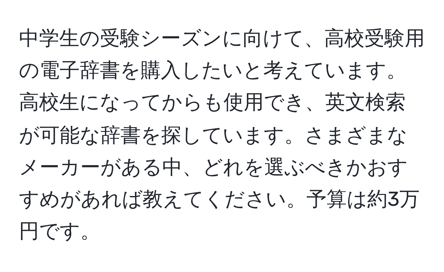 中学生の受験シーズンに向けて、高校受験用の電子辞書を購入したいと考えています。高校生になってからも使用でき、英文検索が可能な辞書を探しています。さまざまなメーカーがある中、どれを選ぶべきかおすすめがあれば教えてください。予算は約3万円です。