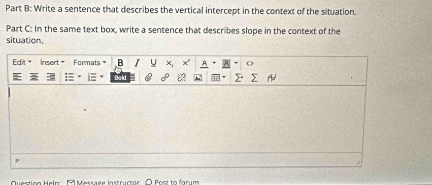 Write a sentence that describes the vertical intercept in the context of the situation. 
Part C: In the same text box, write a sentence that describes slope in the context of the 
situation. 
Edit Insert Formats B J x 
Bold 
P 
Question Heln: A Message instructor Post to forum