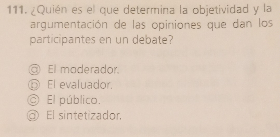 ¿Quién es el que determina la objetividad y la
argumentación de las opiniones que dan los
participantes en un debate?
) El moderador.
El evaluador.
C ) El público.
@ El sintetizador.