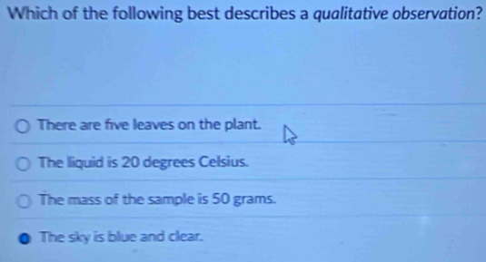 Which of the following best describes a qualitative observation?
There are five leaves on the plant.
The liquid is 20 degrees Celsius.
The mass of the sample is 50 grams.
The sky is blue and clear.