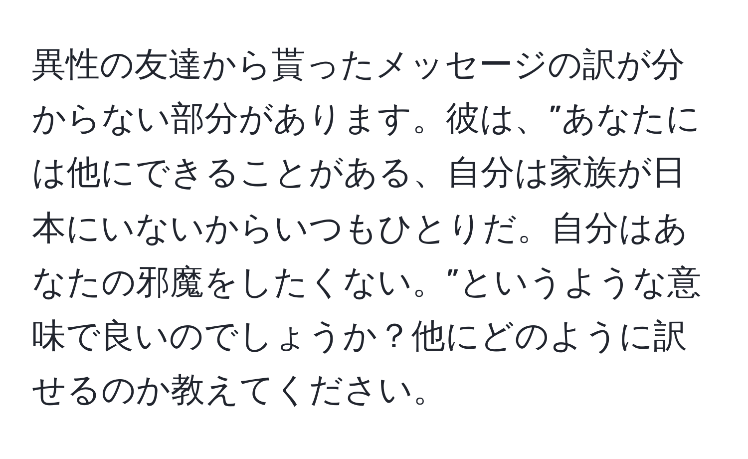 異性の友達から貰ったメッセージの訳が分からない部分があります。彼は、”あなたには他にできることがある、自分は家族が日本にいないからいつもひとりだ。自分はあなたの邪魔をしたくない。”というような意味で良いのでしょうか？他にどのように訳せるのか教えてください。