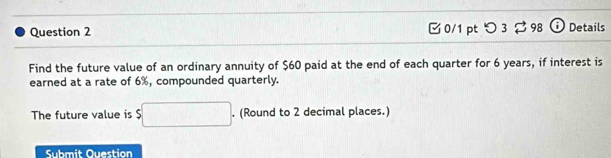 つ 3 ⇄ 98 Details 
Find the future value of an ordinary annuity of $60 paid at the end of each quarter for 6 years, if interest is 
earned at a rate of 6%, compounded quarterly. 
The future value is $□. (Round to 2 decimal places.) 
Submit Ouestion