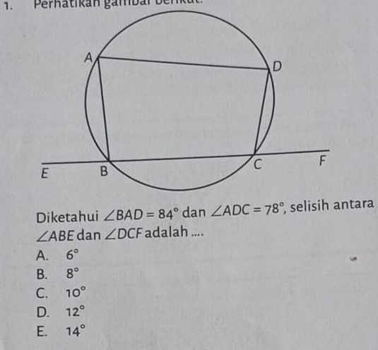 Perhatikan gambar benk
Diketahui ∠ BAD=84° dan ∠ ADC=78° , selisih antara
∠ ABE dan ∠ DCF adalah ....
A. 6°
B. 8°
C. 10°
D. 12°
E. 14°