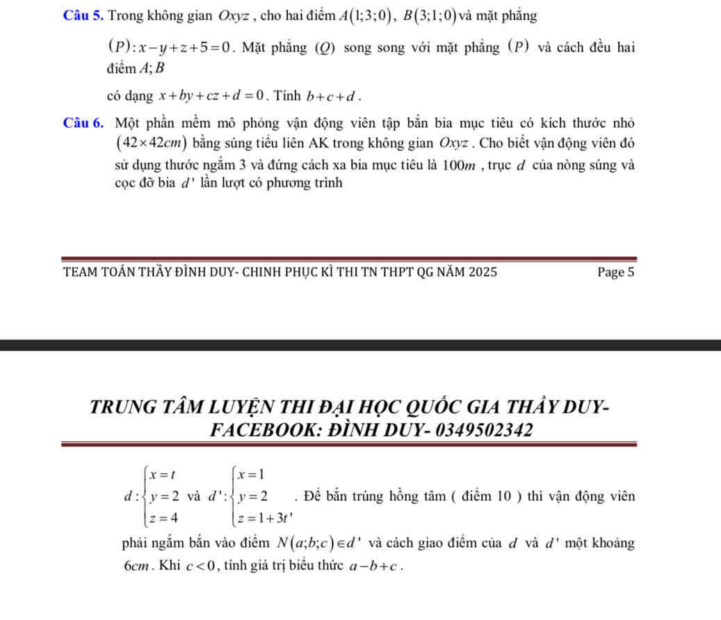 Trong không gian Oxyz , cho hai điểm A(1;3;0), B(3;1;0) và mặt phắng 
(P): x-y+z+5=0. Mặt phẳng (Q) song song với mặt phẳng (P) và cách đều hai 
điểm A; B
có dạng x+by+cz+d=0. Tính b+c+d. 
Câu 6. Một phần mềm mô phỏng vận động viên tập bắn bia mục tiêu có kích thước nhỏ
(42* 42cm) bằng súng tiểu liên AK trong không gian Oxyz. Cho biết vận động viên đó 
sử dụng thước ngắm 3 và đứng cách xa bia mục tiêu là 100m , trục đ của nòng súng và 
cọc đỡ bia d' lần lượt có phương trình 
TEAM TOÁN THầY ĐÌNH DUY- CHINH PHỤC KÌ THI TN THPT QG NăM 2025 Page 5 
trRUNG TÂM LUYỆN THI ĐẠI HọC QUỐC GIA tHẩY DUY- 
FACEBOOK: ĐÌNH DUY- 0349502342
d:beginarrayl x=t y=2 z=4endarray. và d':beginarrayl x=1 y=2 z=1+3tendarray.. Để bắn trúng hồng tâm ( điểm 10 ) thì vận động viên 
phải ngắm bắn vào điểm N(a;b;c)∈ d * và cách giao điểm của dô và d' một khoảng
6cm. Khi c<0</tex> , tính giá trị biểu thức a-b+c.